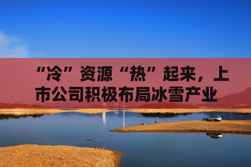 “冷”资源“热”起来,上市公司积极布局冰雪产业