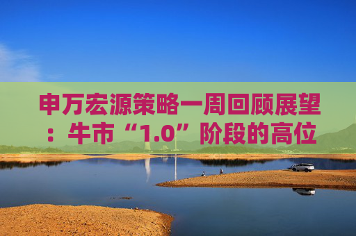 申万宏源策略一周回顾展望：牛市“1.0”阶段的高位区域