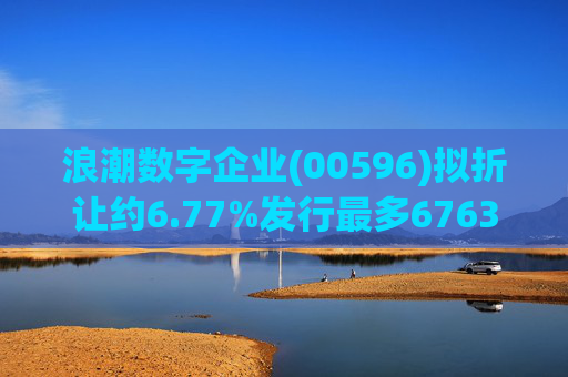浪潮数字企业(00596)拟折让约6.77%发行最多6763.4万股配售股份