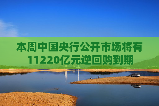 本周中国央行公开市场将有11220亿元逆回购到期