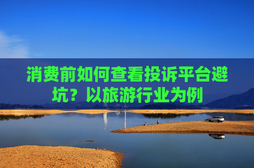 消费前如何查看投诉平台避坑?以旅游行业为例