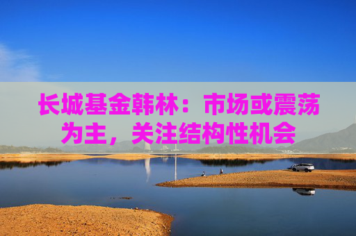 长城基金韩林：市场或震荡为主，关注结构性机会