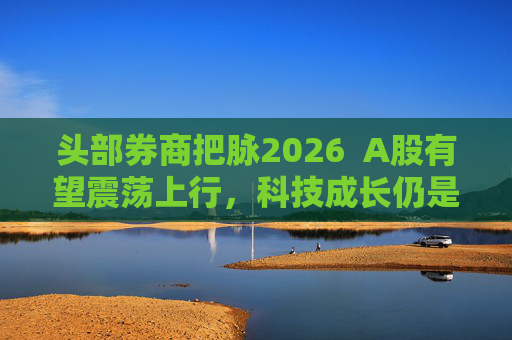 头部券商把脉2026  A股有望震荡上行，科技成长仍是投资主线