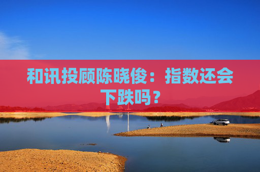 和讯投顾陈晓俊：指数还会下跌吗？