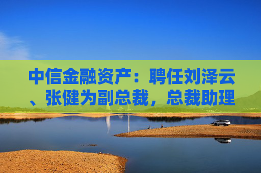 中信金融资产：聘任刘泽云、张健为副总裁，总裁助理袁彩平退休辞任