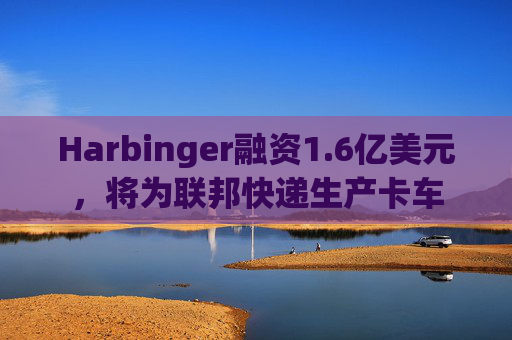 Harbinger融资1.6亿美元,将为联邦快递生产卡车