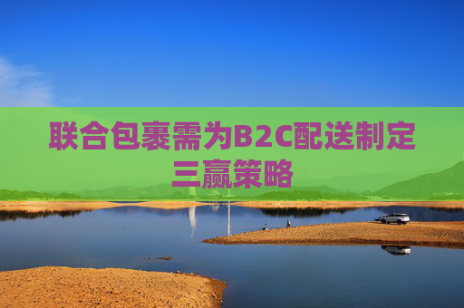 联合包裹需为B2C配送制定三赢策略