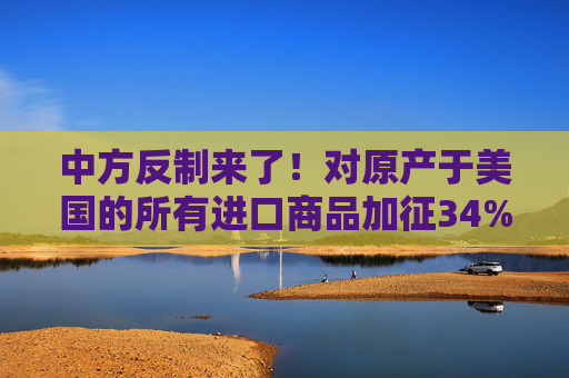 中方反制来了！对原产于美国的所有进口商品加征34%关税