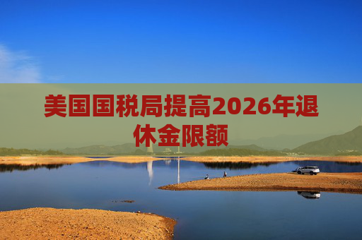 美国国税局提高2026年退休金限额