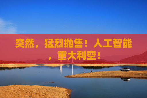 突然,猛烈抛售!人工智能,重大利空!