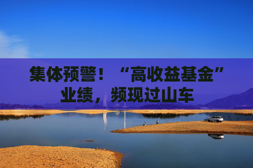 集体预警！“高收益基金”业绩，频现过山车