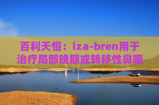 百利天恒：iza-bren用于治疗局部晚期或转移性鼻咽癌的药品上市申请获受理