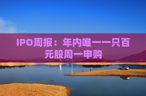 IPO周报：年内唯一一只百元股周一申购