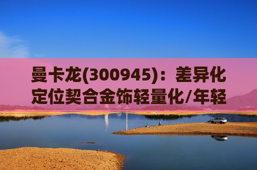 曼卡龙(300945)：差异化定位契合金饰轻量化/年轻化趋势 业绩持续高增长