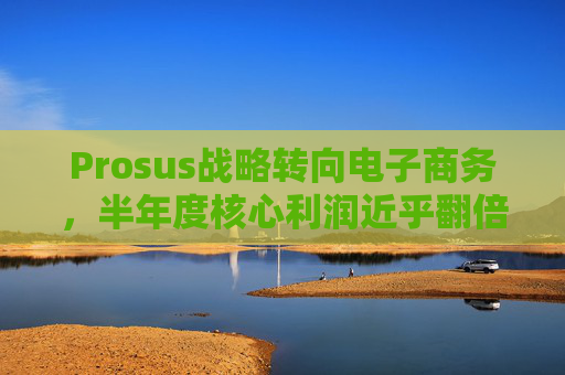 Prosus战略转向电子商务，半年度核心利润近乎翻倍