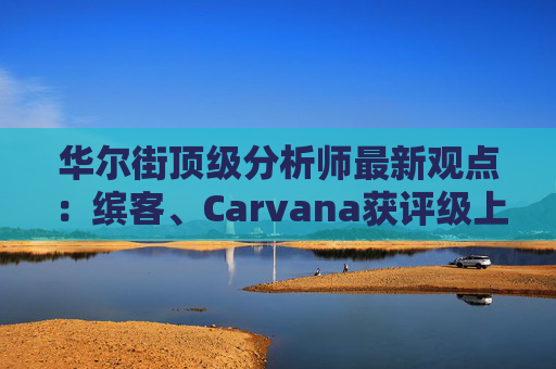 华尔街顶级分析师最新观点：缤客、Carvana获评级上调