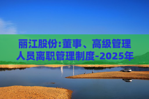 丽江股份:董事、高级管理人员离职管理制度-2025年11月