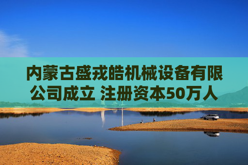 内蒙古盛戎皓机械设备有限公司成立 注册资本50万人民币