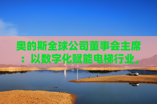 奥的斯全球公司董事会主席：以数字化赋能电梯行业，深化在华合作