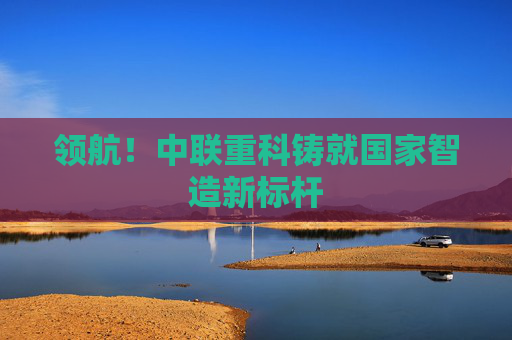 领航!中联重科铸就国家智造新标杆