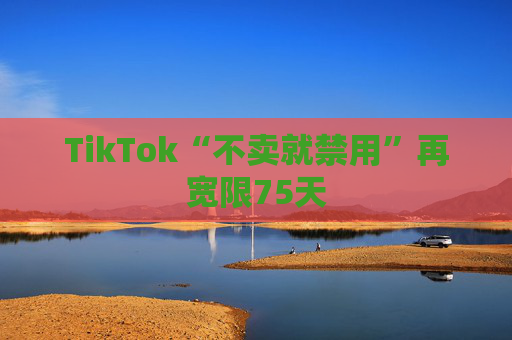 TikTok“不卖就禁用”再宽限75天