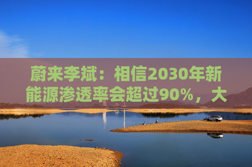 蔚来李斌:相信2030年新能源渗透率会超过90%,大趋势不可逆