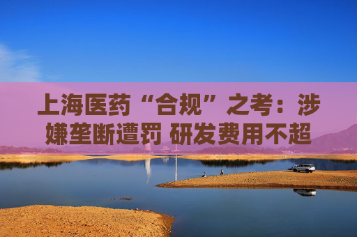 上海医药“合规”之考：涉嫌垄断遭罚 研发费用不超过营收1%