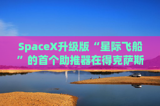 SpaceX升级版“星际飞船”的首个助推器在得克萨斯州的测试中失败