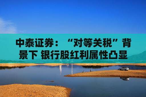 中泰证券：“对等关税”背景下 银行股红利属性凸显