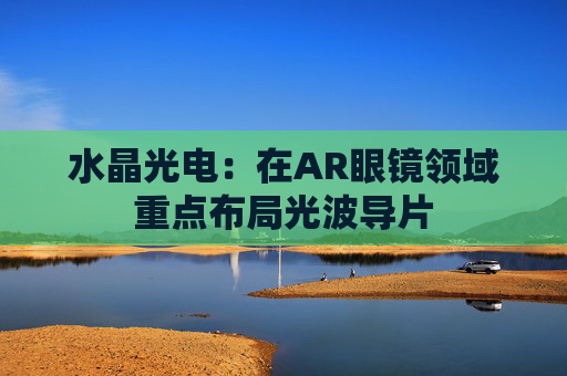 水晶光电：在AR眼镜领域重点布局光波导片