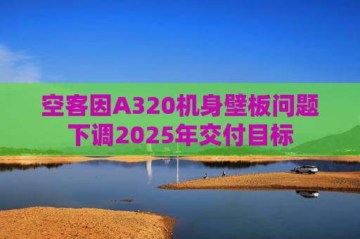 空客因A320机身壁板问题下调2025年交付目标