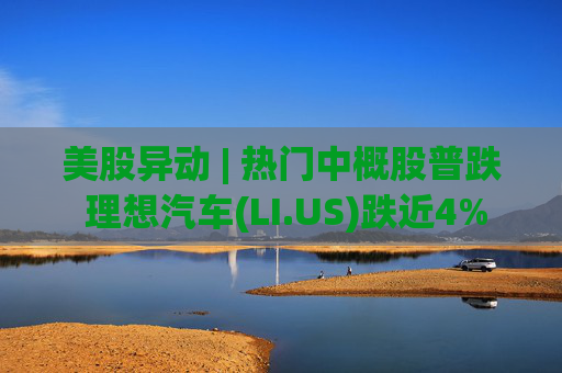 美股异动 | 热门中概股普跌 理想汽车(LI.US)跌近4%