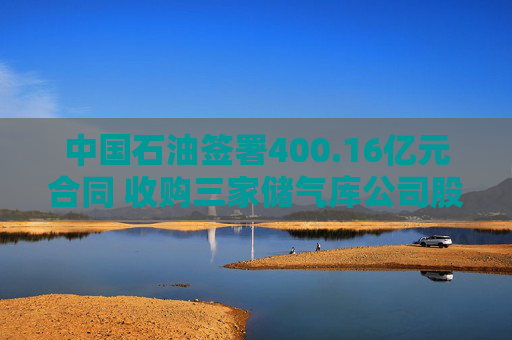 中国石油签署400.16亿元合同 收购三家储气库公司股权
