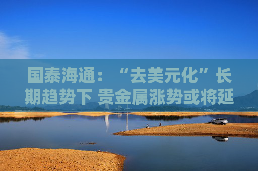 国泰海通:“去美元化”长期趋势下 贵金属涨势或将延续