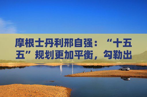 摩根士丹利邢自强:“十五五”规划更加平衡,勾勒出科技和消费新蓝图