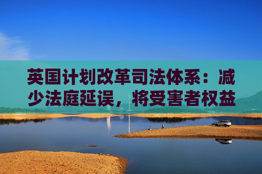 英国计划改革司法体系：减少法庭延误，将受害者权益置于优先地位