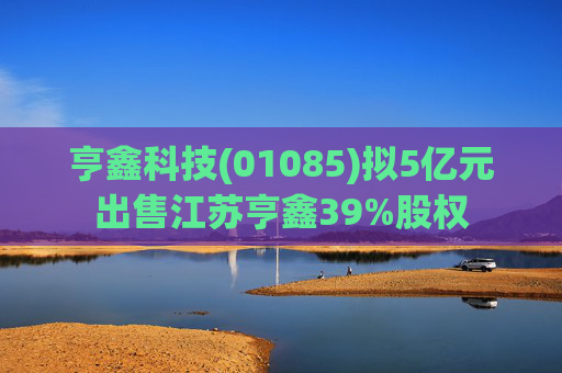 亨鑫科技(01085)拟5亿元出售江苏亨鑫39%股权  第1张