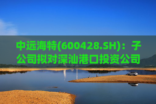 中远海特(600428.SH)：子公司拟对深汕港口投资公司进行增资入股