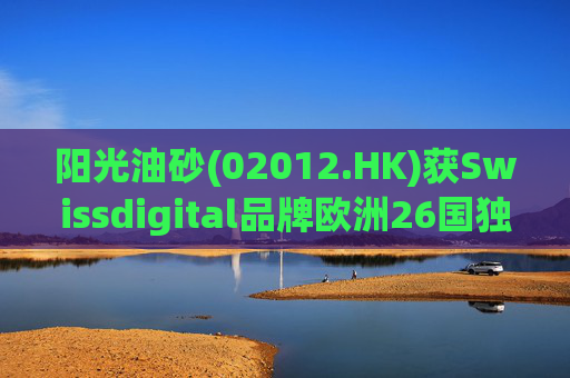 阳光油砂(02012.HK)获Swissdigital品牌欧洲26国独家授权
