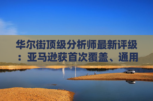 华尔街顶级分析师最新评级：亚马逊获首次覆盖、通用电气能源升级