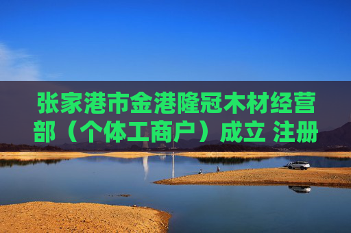 张家港市金港隆冠木材经营部(个体工商户)成立 注册资本5万人民币
