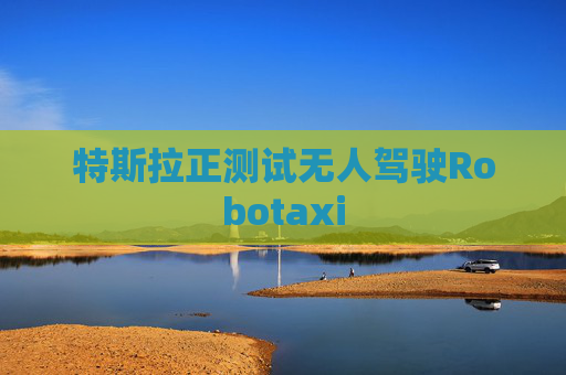 特斯拉正测试无人驾驶Robotaxi