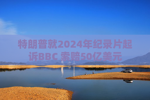 特朗普就2024年纪录片起诉BBC 索赔50亿美元