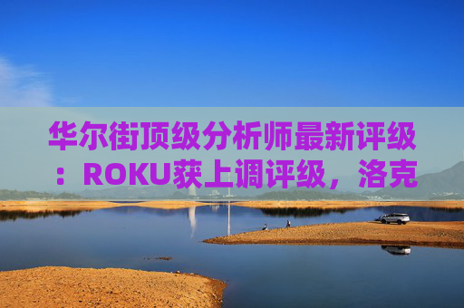 华尔街顶级分析师最新评级:ROKU获上调评级,洛克希德遭下调