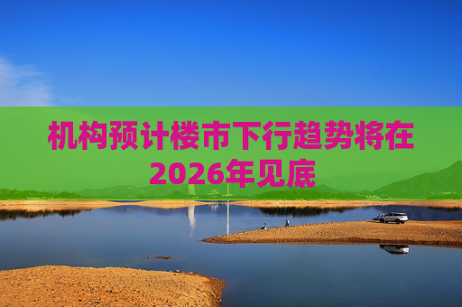 机构预计楼市下行趋势将在2026年见底