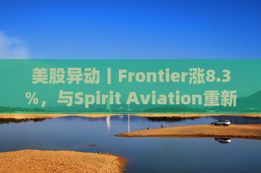 美股异动丨Frontier涨8.3%，与Spirit Aviation重新启动合并谈判