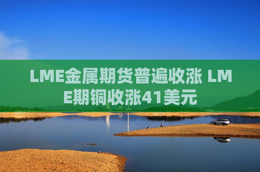 LME金属期货普遍收涨 LME期铜收涨41美元