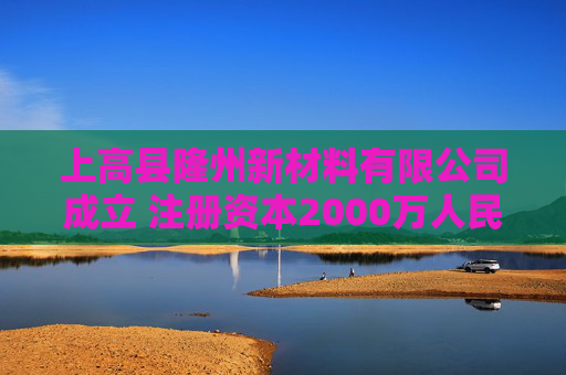 上高县隆州新材料有限公司成立 注册资本2000万人民币