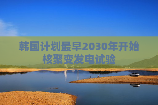 韩国计划最早2030年开始核聚变发电试验