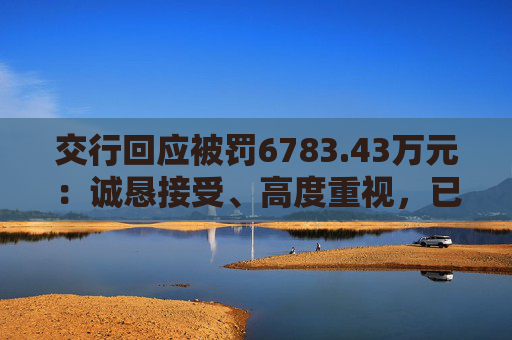 交行回应被罚6783.43万元：诚恳接受、高度重视，已完成整改工作